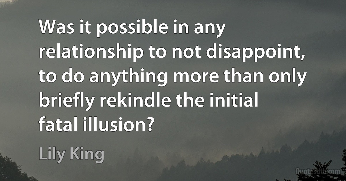 Was it possible in any relationship to not disappoint, to do anything more than only briefly rekindle the initial fatal illusion? (Lily King)