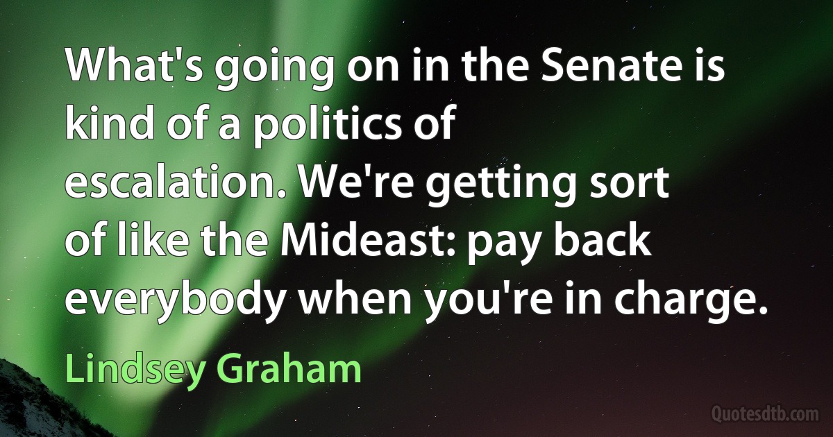 What's going on in the Senate is kind of a politics of escalation. We're getting sort of like the Mideast: pay back everybody when you're in charge. (Lindsey Graham)