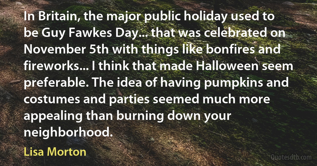 In Britain, the major public holiday used to be Guy Fawkes Day... that was celebrated on November 5th with things like bonfires and fireworks... I think that made Halloween seem preferable. The idea of having pumpkins and costumes and parties seemed much more appealing than burning down your neighborhood. (Lisa Morton)