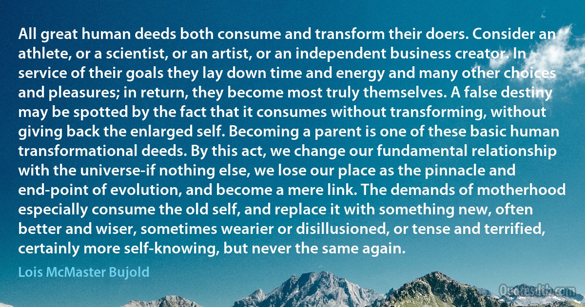 All great human deeds both consume and transform their doers. Consider an athlete, or a scientist, or an artist, or an independent business creator. In service of their goals they lay down time and energy and many other choices and pleasures; in return, they become most truly themselves. A false destiny may be spotted by the fact that it consumes without transforming, without giving back the enlarged self. Becoming a parent is one of these basic human transformational deeds. By this act, we change our fundamental relationship with the universe-if nothing else, we lose our place as the pinnacle and end-point of evolution, and become a mere link. The demands of motherhood especially consume the old self, and replace it with something new, often better and wiser, sometimes wearier or disillusioned, or tense and terrified, certainly more self-knowing, but never the same again. (Lois McMaster Bujold)