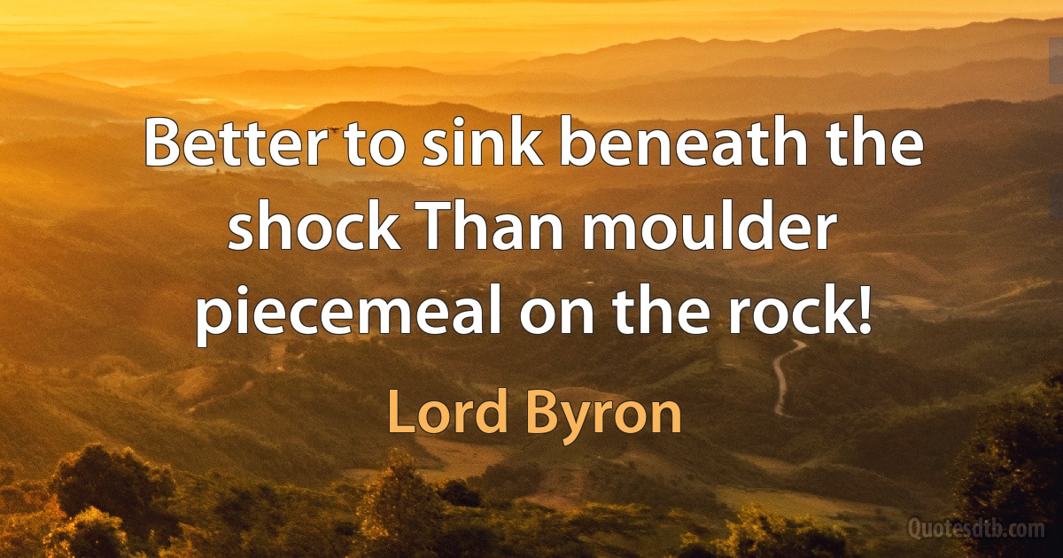 Better to sink beneath the shock Than moulder piecemeal on the rock! (Lord Byron)