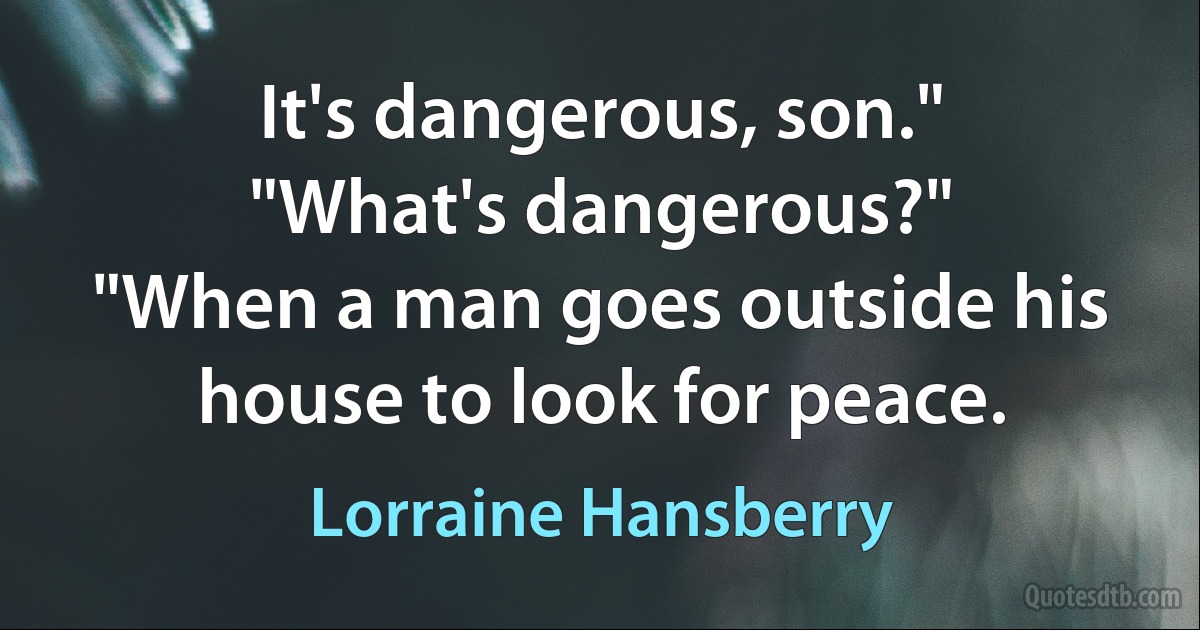 It's dangerous, son."
"What's dangerous?"
"When a man goes outside his house to look for peace. (Lorraine Hansberry)