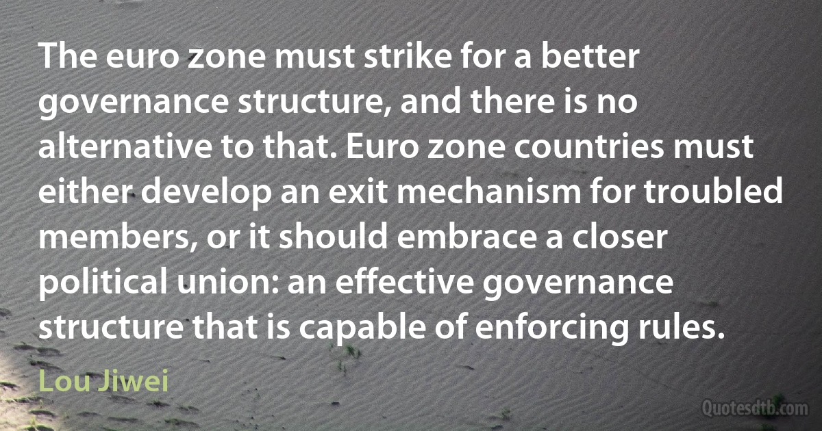 The euro zone must strike for a better governance structure, and there is no alternative to that. Euro zone countries must either develop an exit mechanism for troubled members, or it should embrace a closer political union: an effective governance structure that is capable of enforcing rules. (Lou Jiwei)