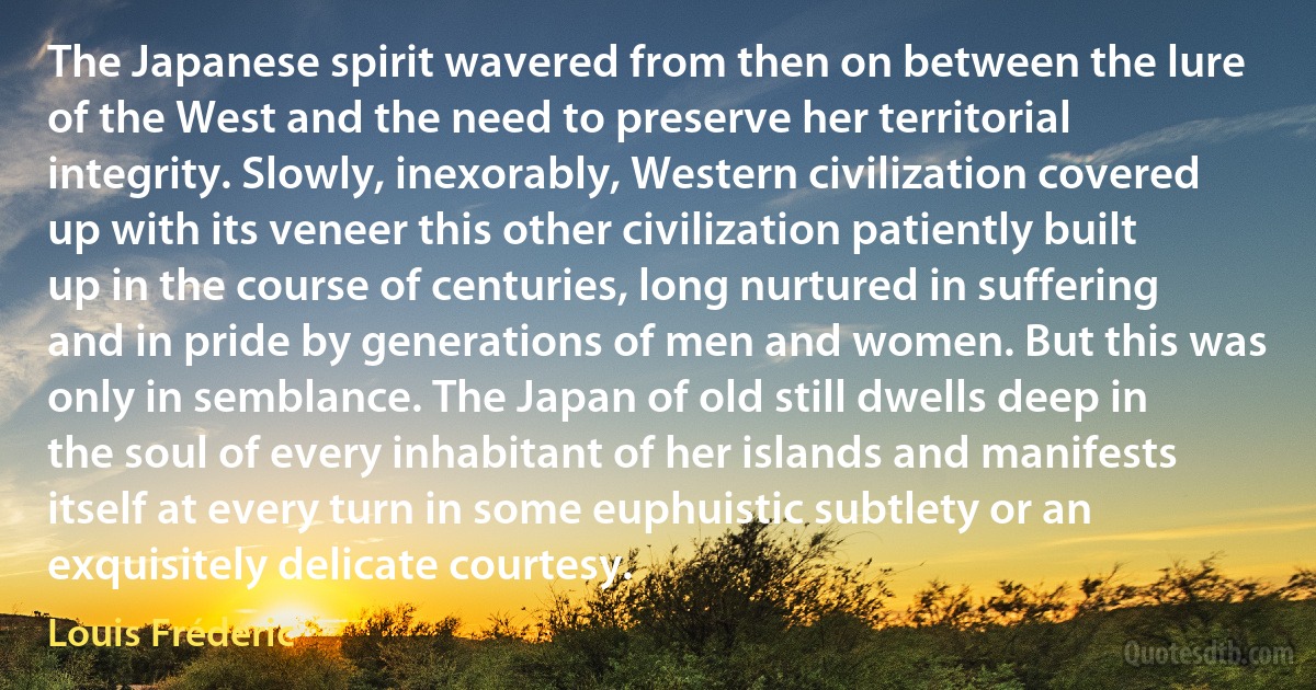 The Japanese spirit wavered from then on between the lure of the West and the need to preserve her territorial integrity. Slowly, inexorably, Western civilization covered up with its veneer this other civilization patiently built up in the course of centuries, long nurtured in suffering and in pride by generations of men and women. But this was only in semblance. The Japan of old still dwells deep in the soul of every inhabitant of her islands and manifests itself at every turn in some euphuistic subtlety or an exquisitely delicate courtesy. (Louis Frédéric)