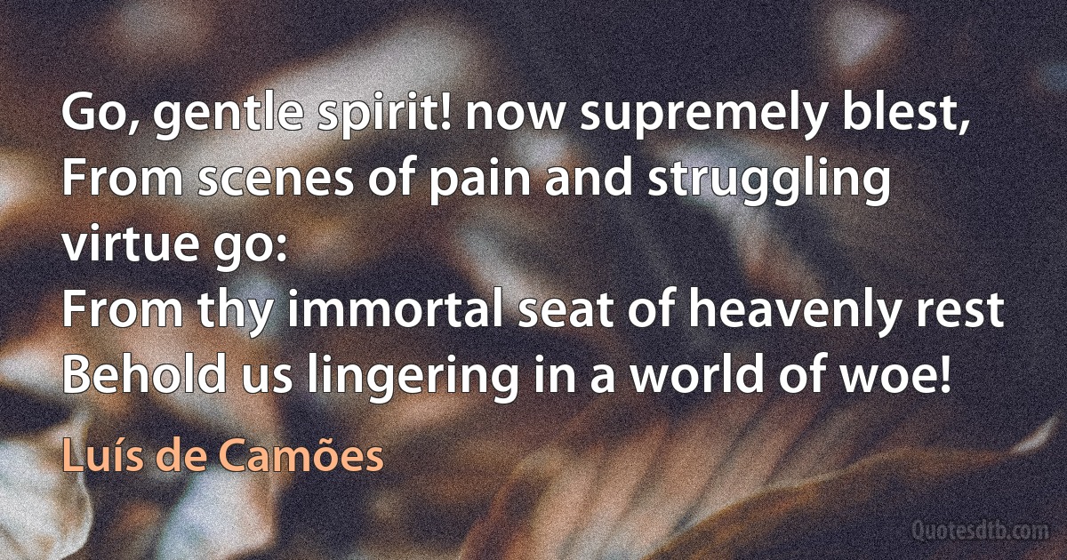 Go, gentle spirit! now supremely blest,
From scenes of pain and struggling virtue go:
From thy immortal seat of heavenly rest
Behold us lingering in a world of woe! (Luís de Camões)