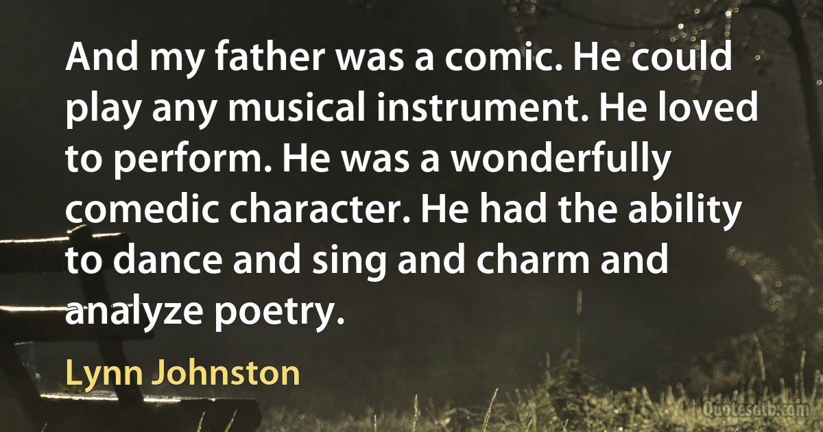 And my father was a comic. He could play any musical instrument. He loved to perform. He was a wonderfully comedic character. He had the ability to dance and sing and charm and analyze poetry. (Lynn Johnston)