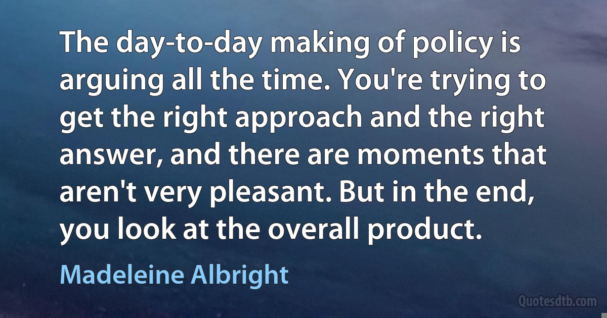 The day-to-day making of policy is arguing all the time. You're trying to get the right approach and the right answer, and there are moments that aren't very pleasant. But in the end, you look at the overall product. (Madeleine Albright)