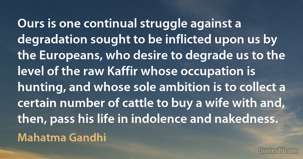 Ours is one continual struggle against a degradation sought to be inflicted upon us by the Europeans, who desire to degrade us to the level of the raw Kaffir whose occupation is hunting, and whose sole ambition is to collect a certain number of cattle to buy a wife with and, then, pass his life in indolence and nakedness. (Mahatma Gandhi)