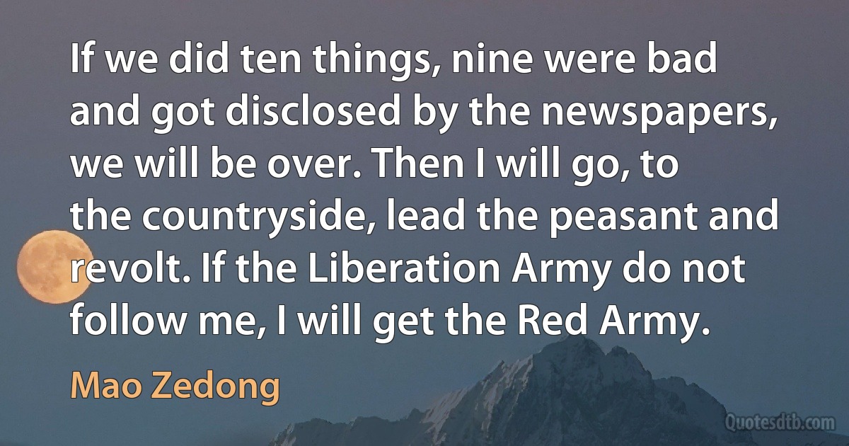 If we did ten things, nine were bad and got disclosed by the newspapers, we will be over. Then I will go, to the countryside, lead the peasant and revolt. If the Liberation Army do not follow me, I will get the Red Army. (Mao Zedong)