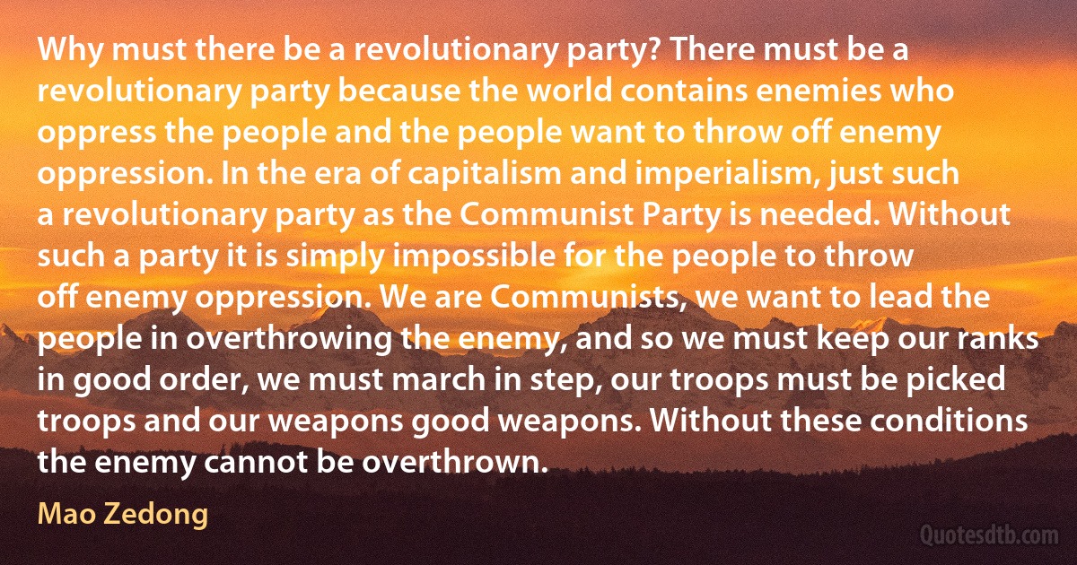 Why must there be a revolutionary party? There must be a revolutionary party because the world contains enemies who oppress the people and the people want to throw off enemy oppression. In the era of capitalism and imperialism, just such a revolutionary party as the Communist Party is needed. Without such a party it is simply impossible for the people to throw off enemy oppression. We are Communists, we want to lead the people in overthrowing the enemy, and so we must keep our ranks in good order, we must march in step, our troops must be picked troops and our weapons good weapons. Without these conditions the enemy cannot be overthrown. (Mao Zedong)