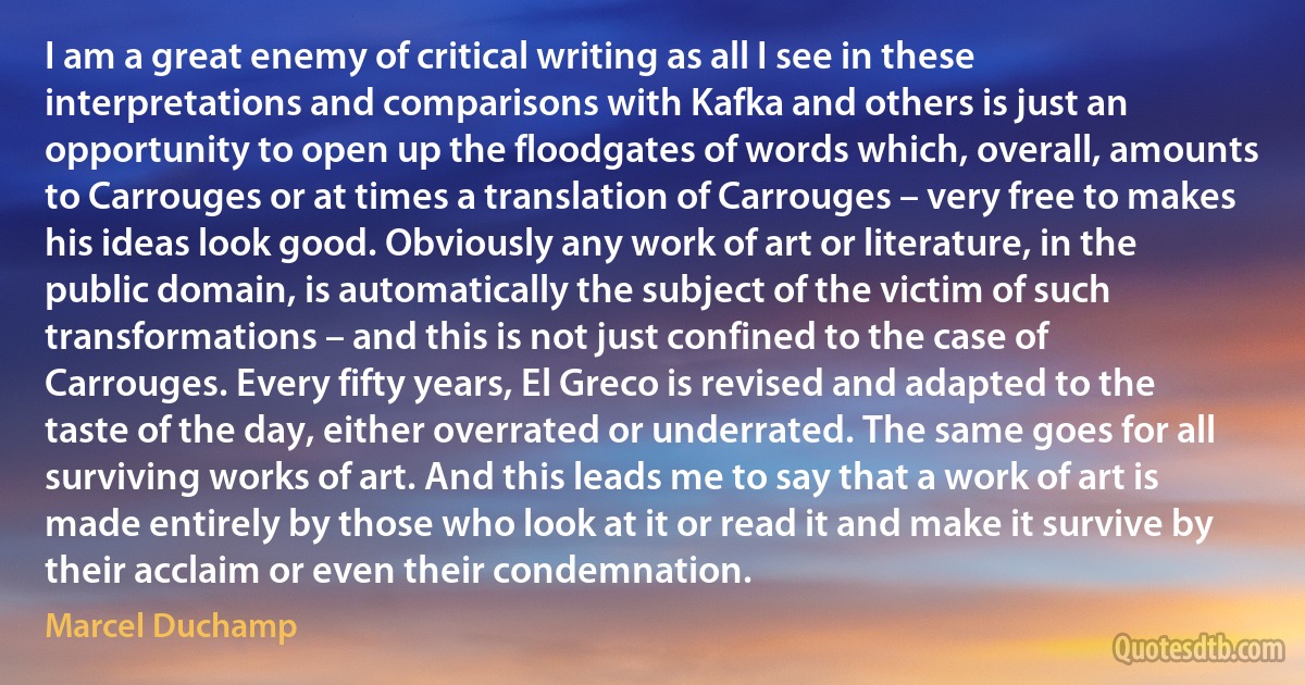 I am a great enemy of critical writing as all I see in these interpretations and comparisons with Kafka and others is just an opportunity to open up the floodgates of words which, overall, amounts to Carrouges or at times a translation of Carrouges – very free to makes his ideas look good. Obviously any work of art or literature, in the public domain, is automatically the subject of the victim of such transformations – and this is not just confined to the case of Carrouges. Every fifty years, El Greco is revised and adapted to the taste of the day, either overrated or underrated. The same goes for all surviving works of art. And this leads me to say that a work of art is made entirely by those who look at it or read it and make it survive by their acclaim or even their condemnation. (Marcel Duchamp)