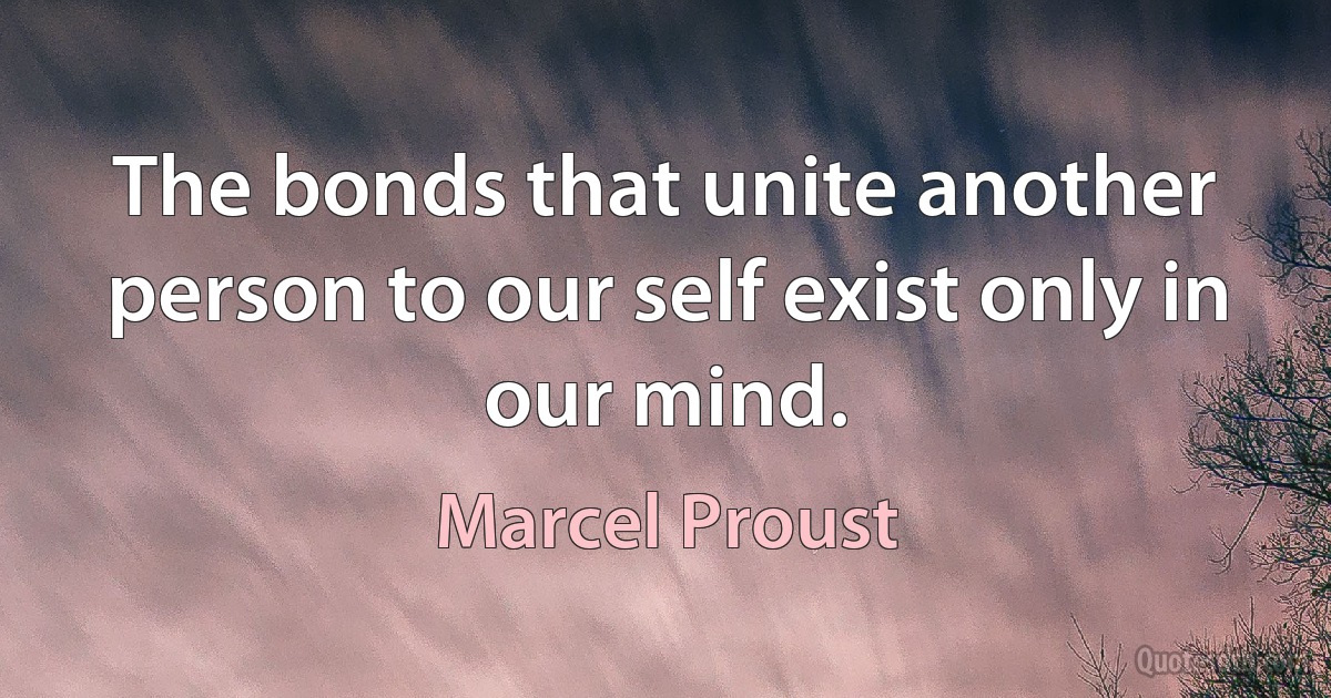 The bonds that unite another person to our self exist only in our mind. (Marcel Proust)