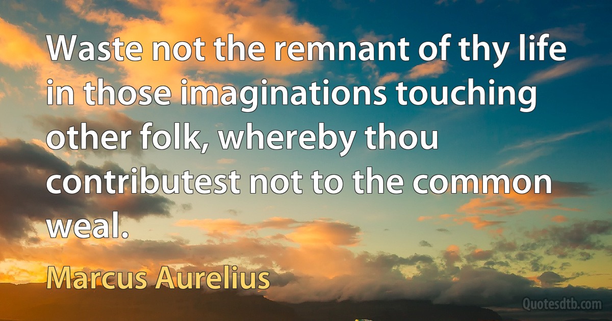 Waste not the remnant of thy life in those imaginations touching other folk, whereby thou contributest not to the common weal. (Marcus Aurelius)