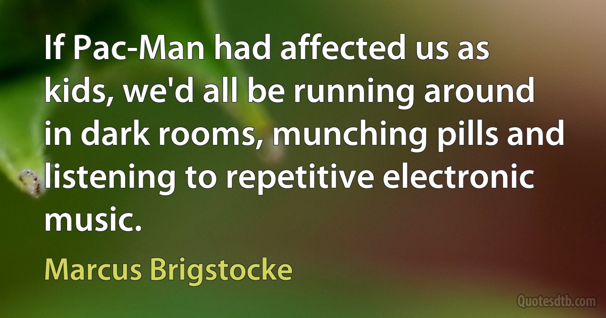 If Pac-Man had affected us as kids, we'd all be running around in dark rooms, munching pills and listening to repetitive electronic music. (Marcus Brigstocke)