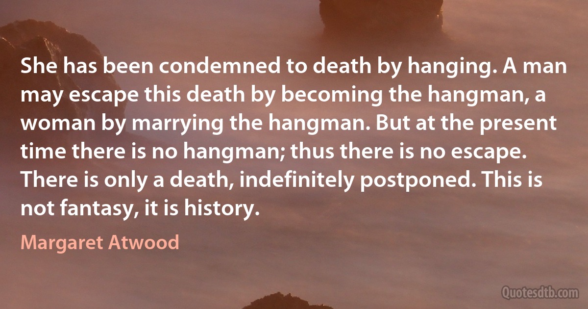 She has been condemned to death by hanging. A man
may escape this death by becoming the hangman, a
woman by marrying the hangman. But at the present
time there is no hangman; thus there is no escape.
There is only a death, indefinitely postponed. This is
not fantasy, it is history. (Margaret Atwood)