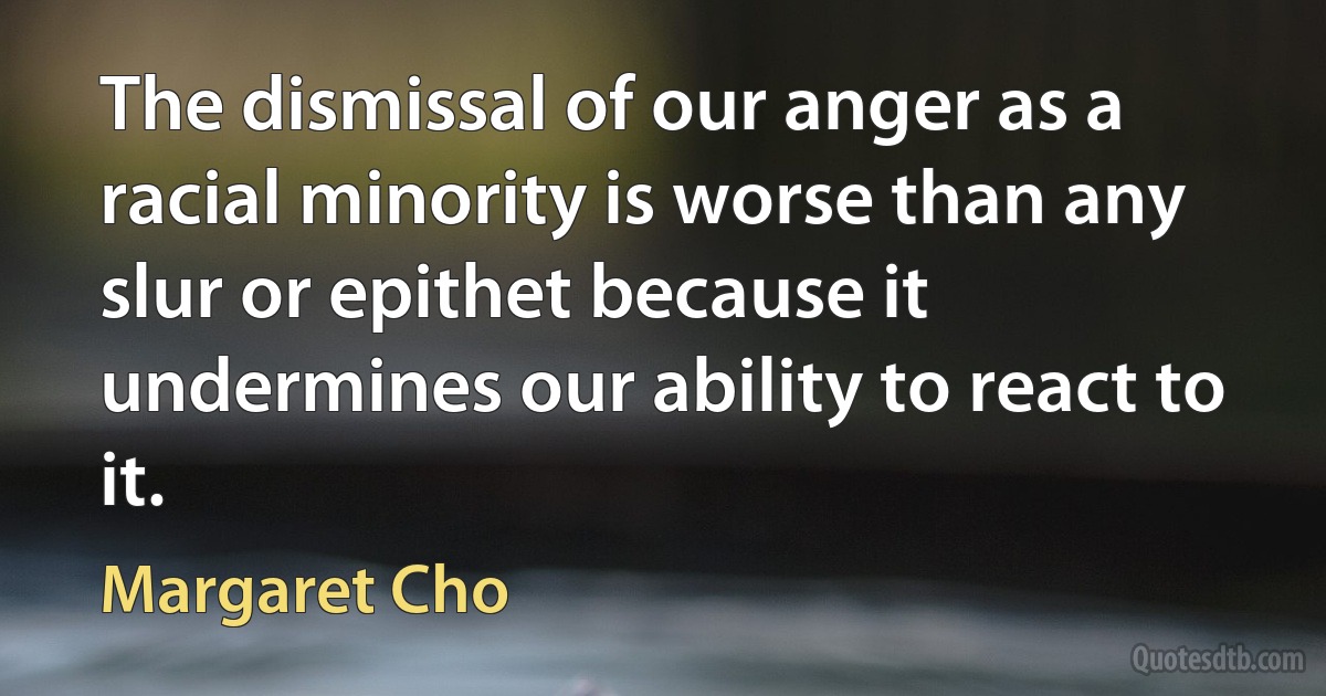 The dismissal of our anger as a racial minority is worse than any slur or epithet because it undermines our ability to react to it. (Margaret Cho)