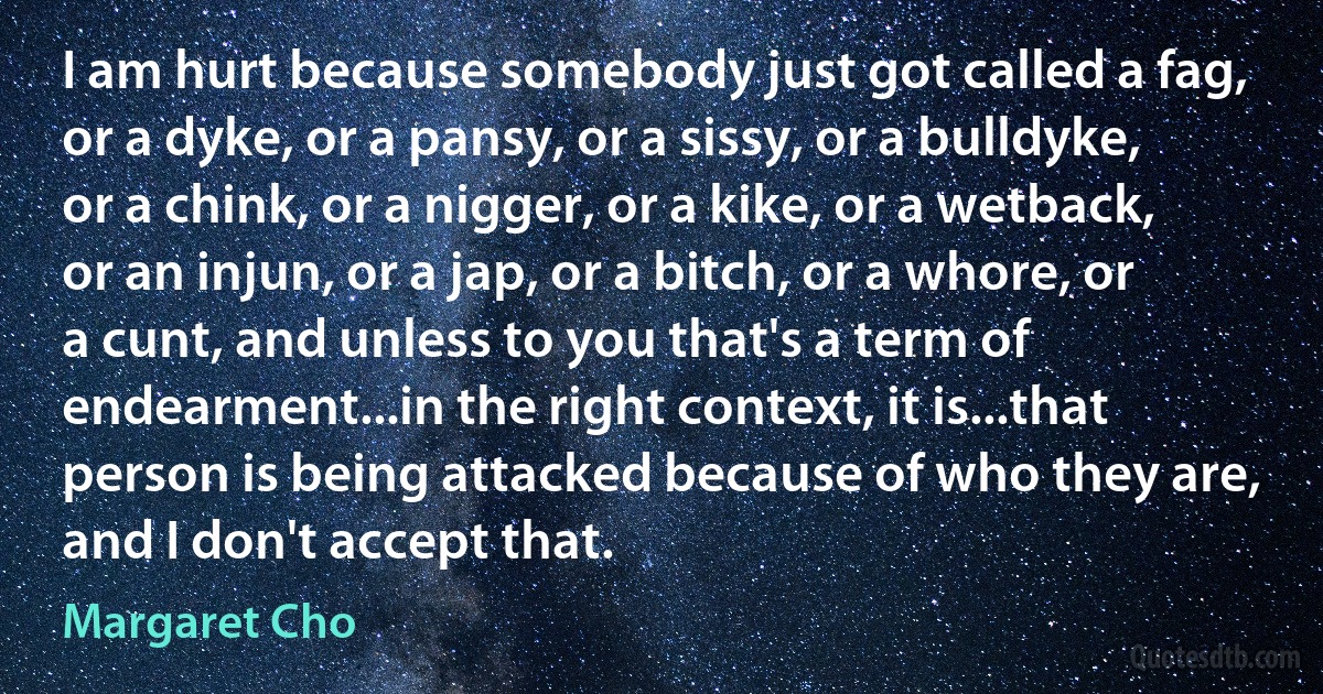 I am hurt because somebody just got called a fag, or a dyke, or a pansy, or a sissy, or a bulldyke, or a chink, or a nigger, or a kike, or a wetback, or an injun, or a jap, or a bitch, or a whore, or a cunt, and unless to you that's a term of endearment...in the right context, it is...that person is being attacked because of who they are, and I don't accept that. (Margaret Cho)