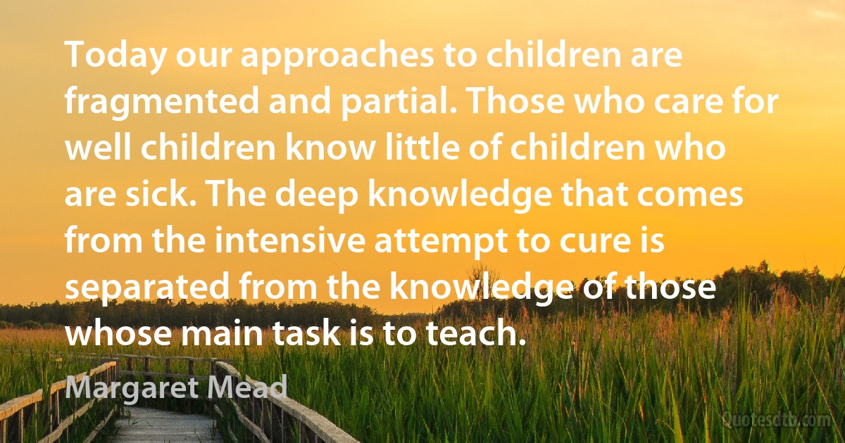 Today our approaches to children are fragmented and partial. Those who care for well children know little of children who are sick. The deep knowledge that comes from the intensive attempt to cure is separated from the knowledge of those whose main task is to teach. (Margaret Mead)