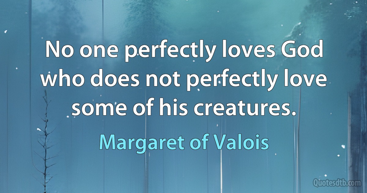 No one perfectly loves God who does not perfectly love some of his creatures. (Margaret of Valois)