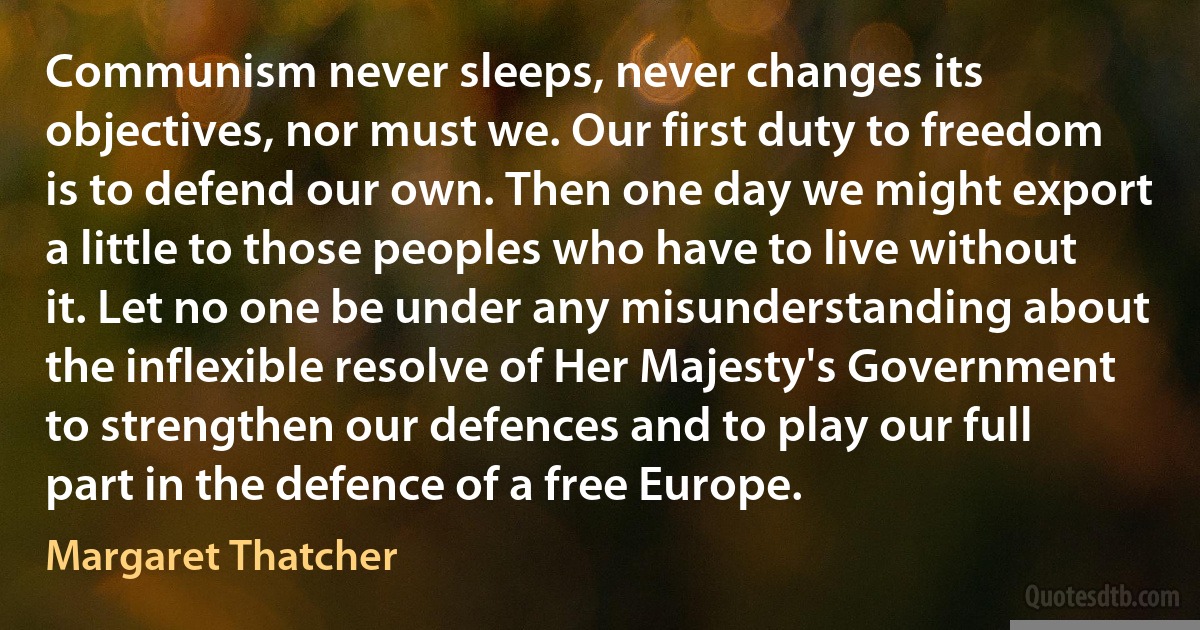 Communism never sleeps, never changes its objectives, nor must we. Our first duty to freedom is to defend our own. Then one day we might export a little to those peoples who have to live without it. Let no one be under any misunderstanding about the inflexible resolve of Her Majesty's Government to strengthen our defences and to play our full part in the defence of a free Europe. (Margaret Thatcher)