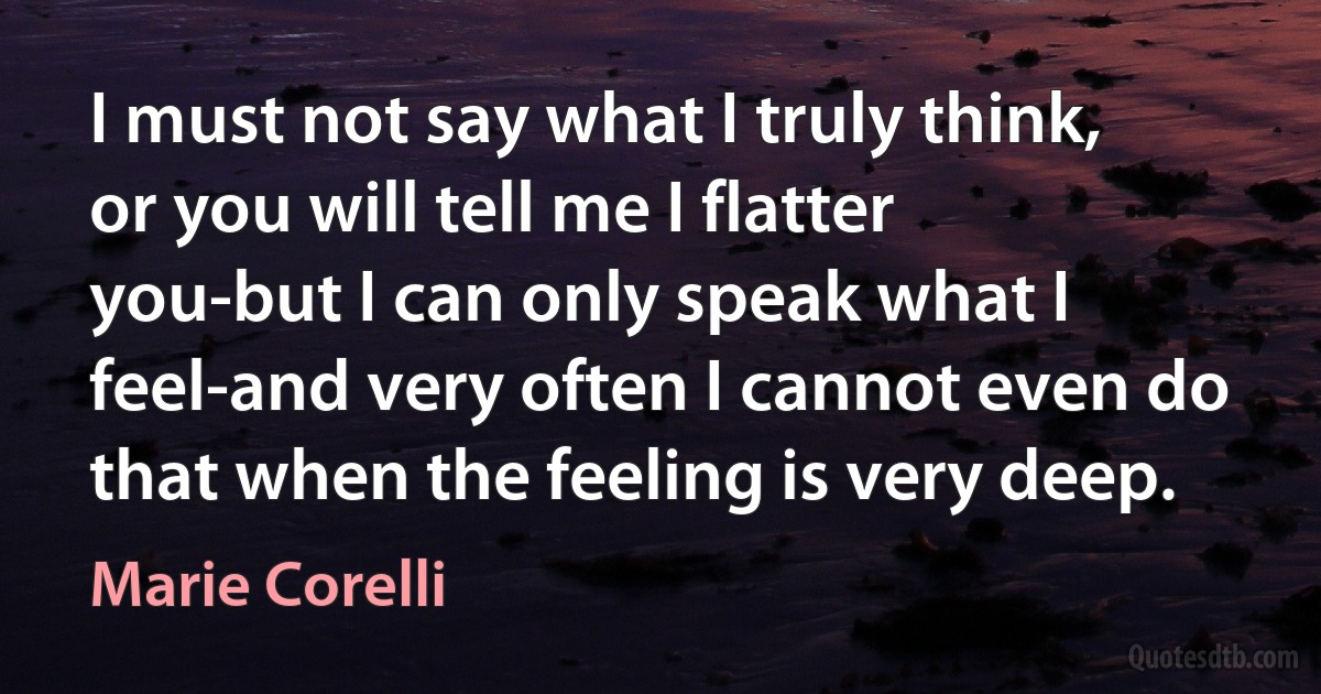 I must not say what I truly think, or you will tell me I flatter you-but I can only speak what I feel-and very often I cannot even do that when the feeling is very deep. (Marie Corelli)