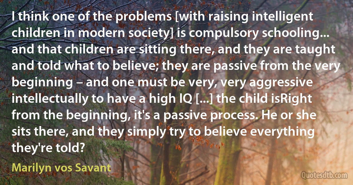 I think one of the problems [with raising intelligent children in modern society] is compulsory schooling... and that children are sitting there, and they are taught and told what to believe; they are passive from the very beginning – and one must be very, very aggressive intellectually to have a high IQ [...] the child isRight from the beginning, it's a passive process. He or she sits there, and they simply try to believe everything they're told? (Marilyn vos Savant)