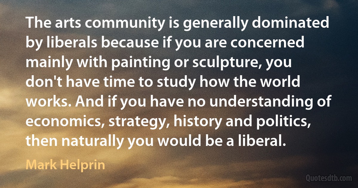 The arts community is generally dominated by liberals because if you are concerned mainly with painting or sculpture, you don't have time to study how the world works. And if you have no understanding of economics, strategy, history and politics, then naturally you would be a liberal. (Mark Helprin)