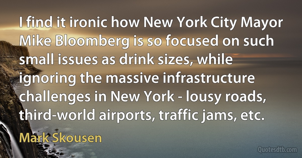 I find it ironic how New York City Mayor Mike Bloomberg is so focused on such small issues as drink sizes, while ignoring the massive infrastructure challenges in New York - lousy roads, third-world airports, traffic jams, etc. (Mark Skousen)