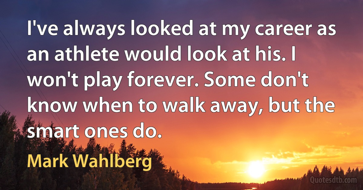 I've always looked at my career as an athlete would look at his. I won't play forever. Some don't know when to walk away, but the smart ones do. (Mark Wahlberg)