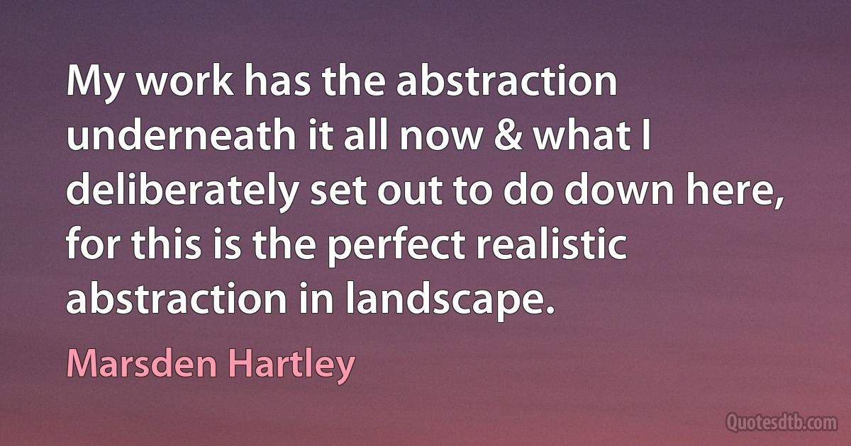 My work has the abstraction underneath it all now & what I deliberately set out to do down here, for this is the perfect realistic abstraction in landscape. (Marsden Hartley)