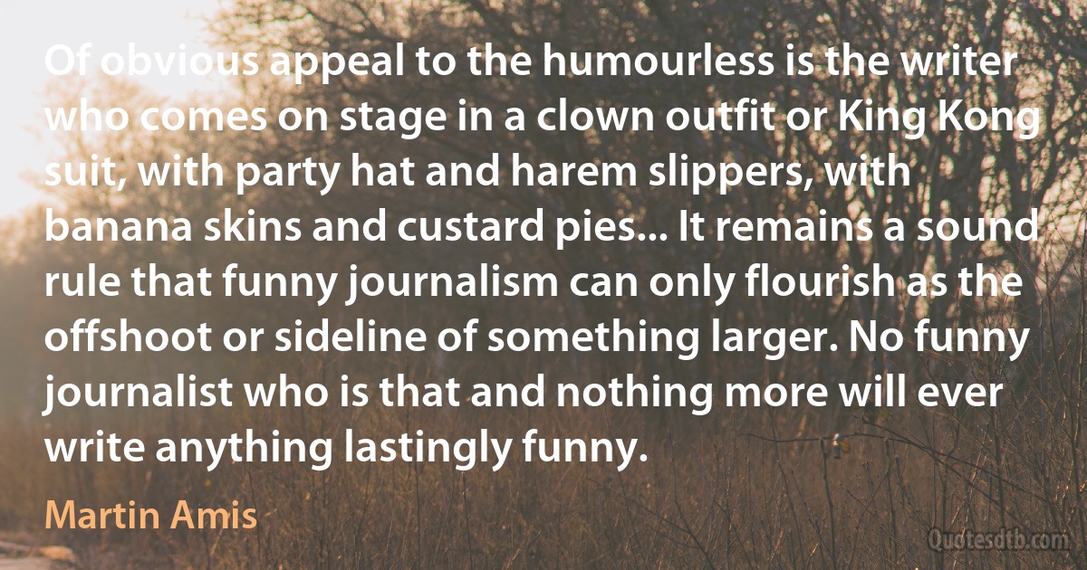 Of obvious appeal to the humourless is the writer who comes on stage in a clown outfit or King Kong suit, with party hat and harem slippers, with banana skins and custard pies... It remains a sound rule that funny journalism can only flourish as the offshoot or sideline of something larger. No funny journalist who is that and nothing more will ever write anything lastingly funny. (Martin Amis)