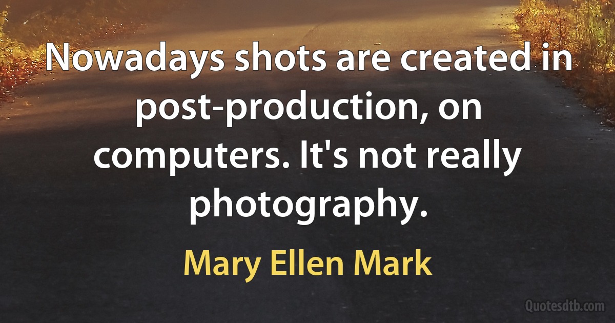 Nowadays shots are created in post-production, on computers. It's not really photography. (Mary Ellen Mark)