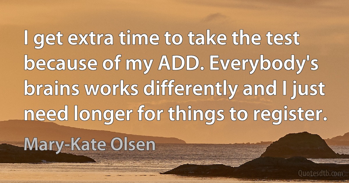 I get extra time to take the test because of my ADD. Everybody's brains works differently and I just need longer for things to register. (Mary-Kate Olsen)