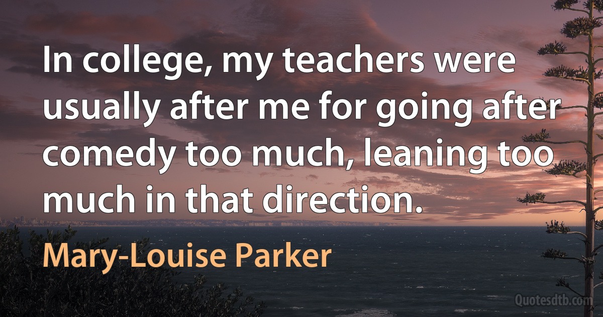 In college, my teachers were usually after me for going after comedy too much, leaning too much in that direction. (Mary-Louise Parker)