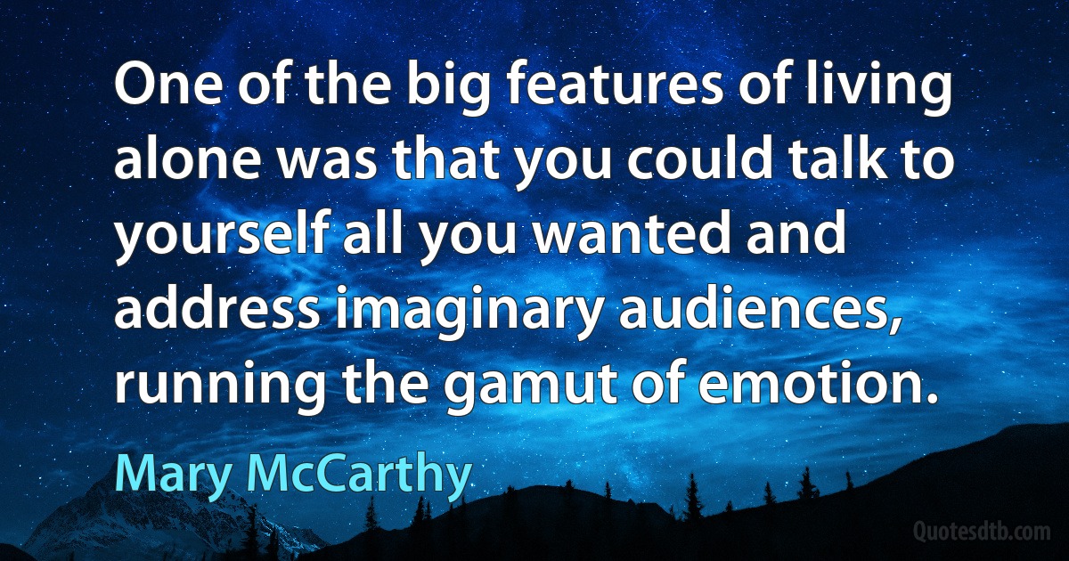 One of the big features of living alone was that you could talk to yourself all you wanted and address imaginary audiences, running the gamut of emotion. (Mary McCarthy)