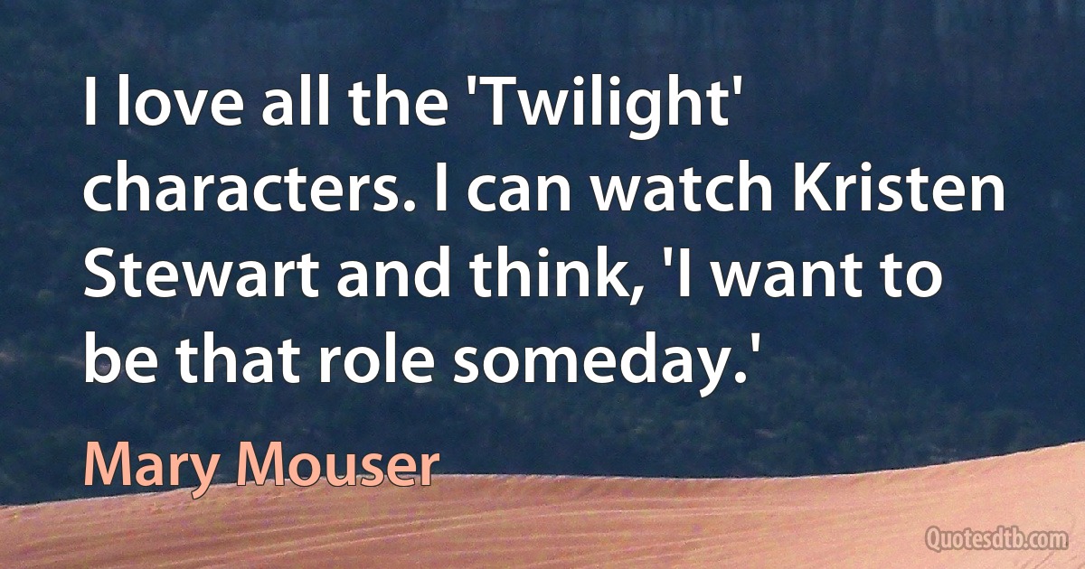 I love all the 'Twilight' characters. I can watch Kristen Stewart and think, 'I want to be that role someday.' (Mary Mouser)