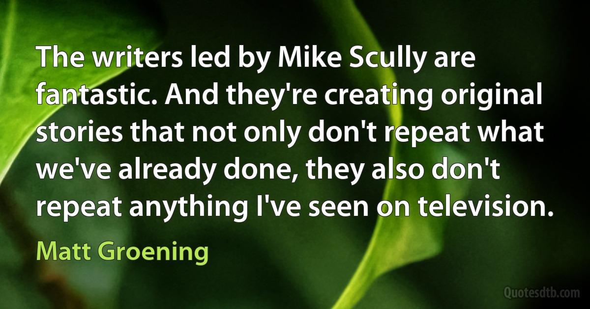 The writers led by Mike Scully are fantastic. And they're creating original stories that not only don't repeat what we've already done, they also don't repeat anything I've seen on television. (Matt Groening)