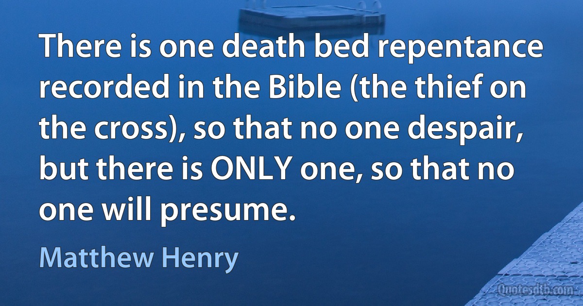 There is one death bed repentance recorded in the Bible (the thief on the cross), so that no one despair, but there is ONLY one, so that no one will presume. (Matthew Henry)