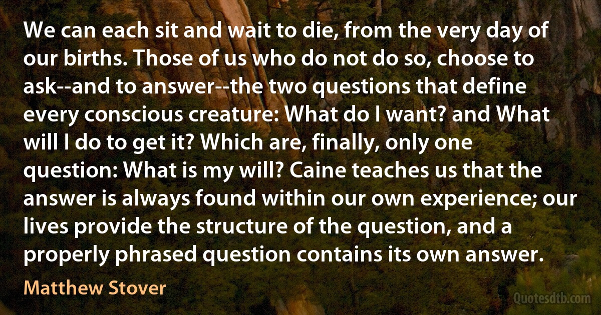 We can each sit and wait to die, from the very day of our births. Those of us who do not do so, choose to ask--and to answer--the two questions that define every conscious creature: What do I want? and What will I do to get it? Which are, finally, only one question: What is my will? Caine teaches us that the answer is always found within our own experience; our lives provide the structure of the question, and a properly phrased question contains its own answer. (Matthew Stover)