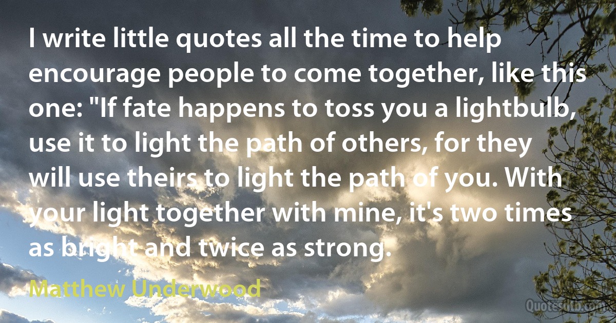 I write little quotes all the time to help encourage people to come together, like this one: "If fate happens to toss you a lightbulb, use it to light the path of others, for they will use theirs to light the path of you. With your light together with mine, it's two times as bright and twice as strong. (Matthew Underwood)