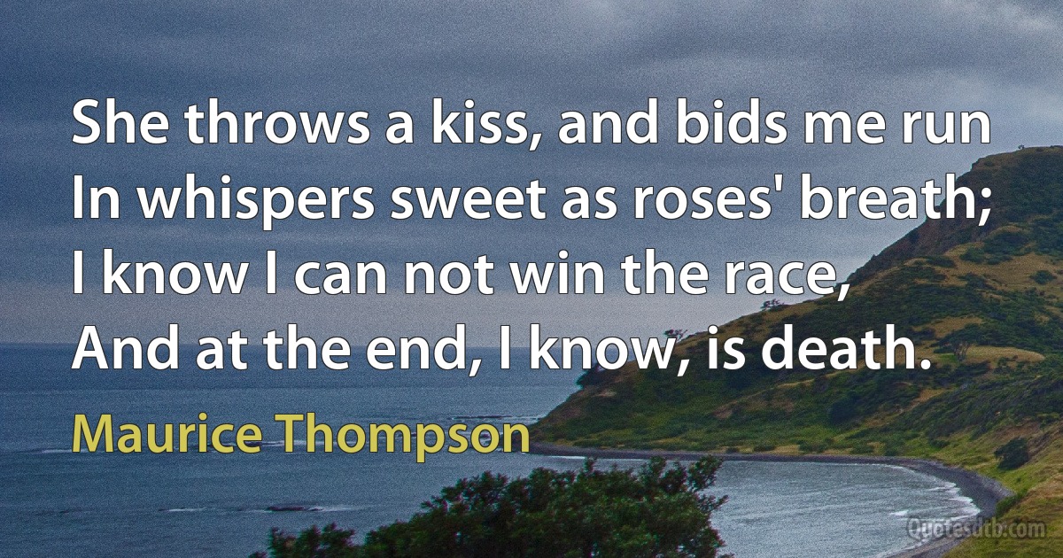 She throws a kiss, and bids me run
In whispers sweet as roses' breath;
I know I can not win the race,
And at the end, I know, is death. (Maurice Thompson)