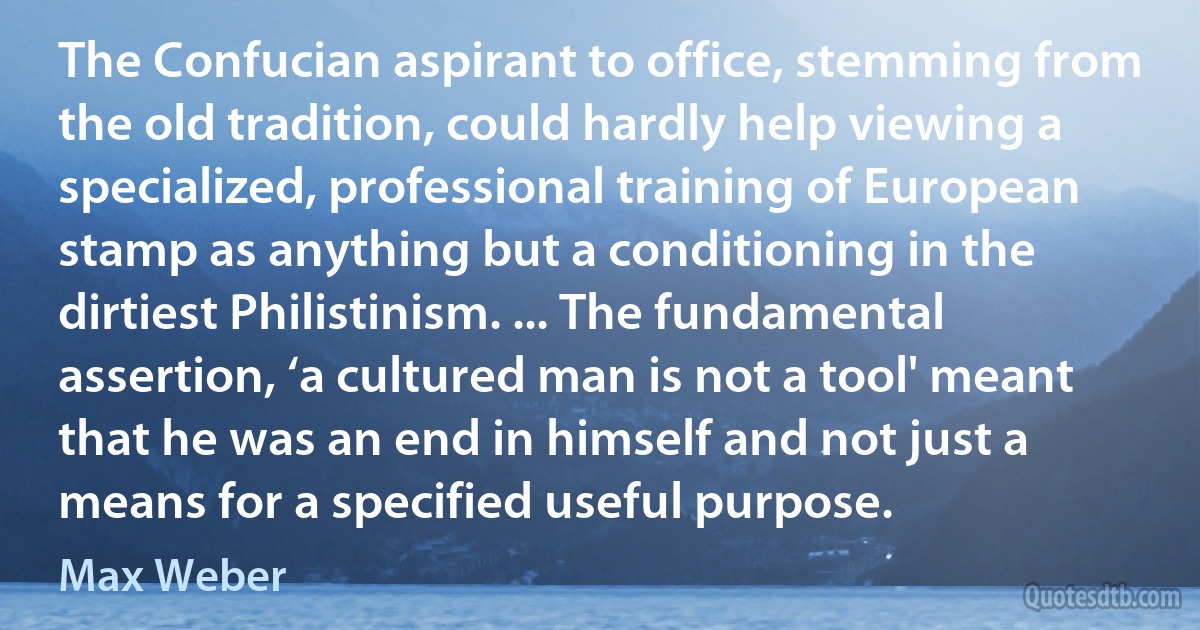 The Confucian aspirant to office, stemming from the old tradition, could hardly help viewing a specialized, professional training of European stamp as anything but a conditioning in the dirtiest Philistinism. ... The fundamental assertion, ‘a cultured man is not a tool' meant that he was an end in himself and not just a means for a specified useful purpose. (Max Weber)