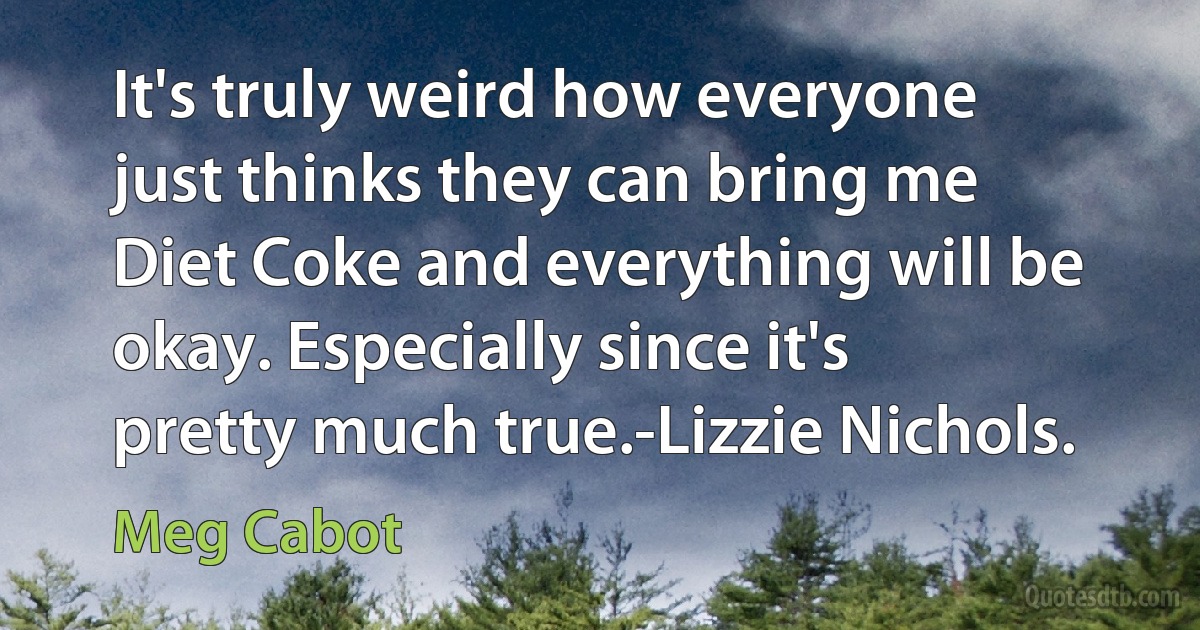 It's truly weird how everyone just thinks they can bring me Diet Coke and everything will be okay. Especially since it's pretty much true.-Lizzie Nichols. (Meg Cabot)