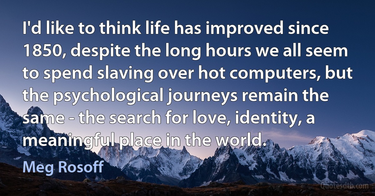 I'd like to think life has improved since 1850, despite the long hours we all seem to spend slaving over hot computers, but the psychological journeys remain the same - the search for love, identity, a meaningful place in the world. (Meg Rosoff)