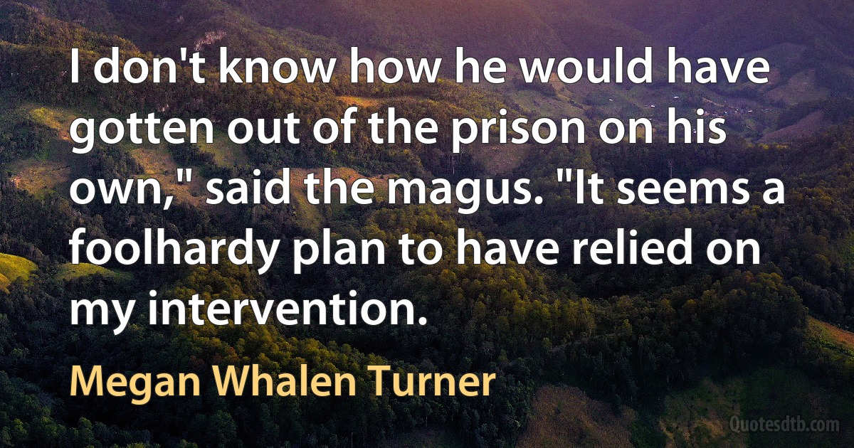 I don't know how he would have gotten out of the prison on his own," said the magus. "It seems a foolhardy plan to have relied on my intervention. (Megan Whalen Turner)