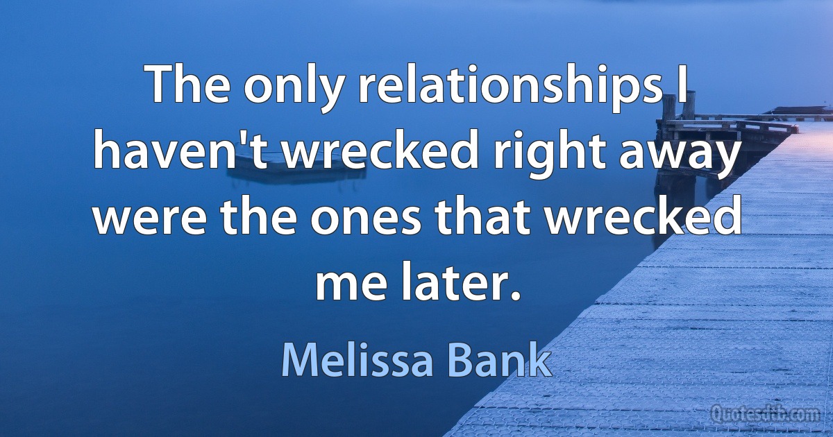 The only relationships I haven't wrecked right away were the ones that wrecked me later. (Melissa Bank)