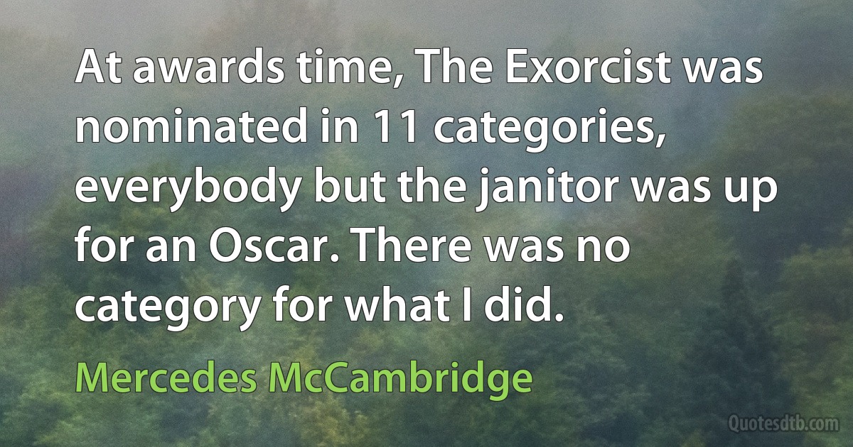 At awards time, The Exorcist was nominated in 11 categories, everybody but the janitor was up for an Oscar. There was no category for what I did. (Mercedes McCambridge)