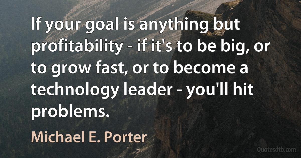 If your goal is anything but profitability - if it's to be big, or to grow fast, or to become a technology leader - you'll hit problems. (Michael E. Porter)