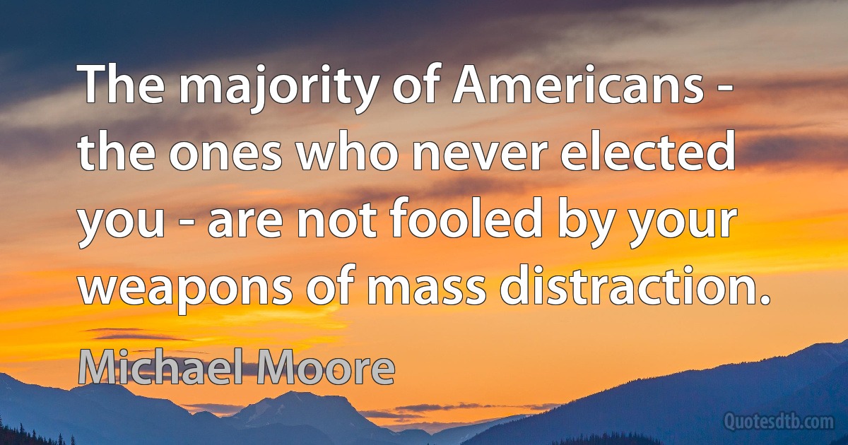 The majority of Americans - the ones who never elected you - are not fooled by your weapons of mass distraction. (Michael Moore)