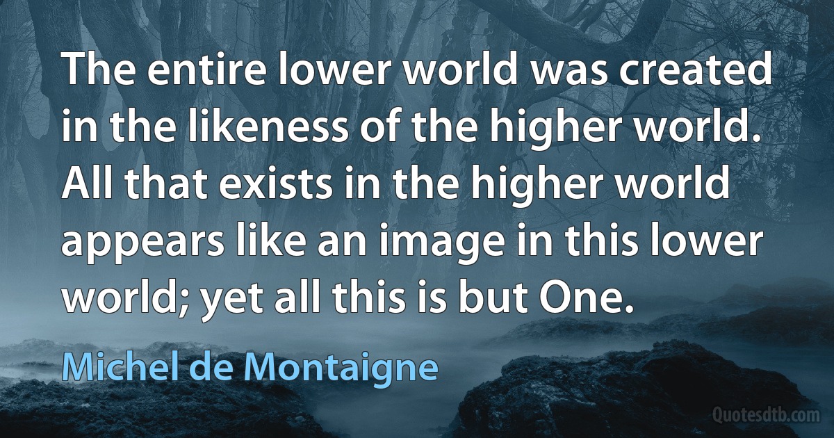 The entire lower world was created in the likeness of the higher world. All that exists in the higher world appears like an image in this lower world; yet all this is but One. (Michel de Montaigne)